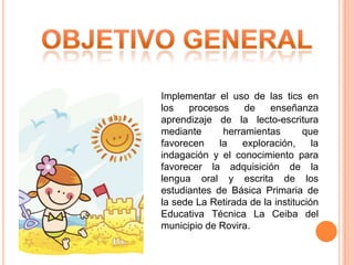 Implementar el uso de las tics en
los
procesos
de
enseñanza
aprendizaje de la lecto-escritura
mediante
herramientas
que
favorecen
la
exploración,
la
indagación y el conocimiento para
favorecer la adquisición de la
lengua oral y escrita de los
estudiantes de Básica Primaria de
la sede La Retirada de la institución
Educativa Técnica La Ceiba del
municipio de Rovira.

 