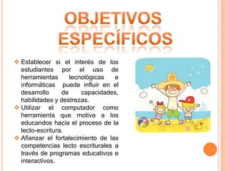  Establecer si el interés de los
estudiantes por el uso de
herramientas
tecnológicas
e
informáticas puede influir en el
desarrollo
de
capacidades,
habilidades y destrezas.
 Utilizar el computador como
herramienta que motiva a los
educandos hacia el proceso de la
lecto-escritura.
 Afianzar el fortalecimiento de las
competencias lecto escriturales a
través de programas educativos e
interactivos.

 