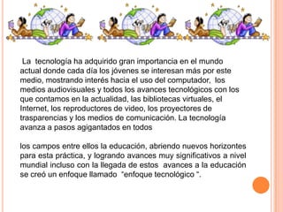 La tecnología ha adquirido gran importancia en el mundo
actual donde cada día los jóvenes se interesan más por este
medio, mostrando interés hacia el uso del computador, los
medios audiovisuales y todos los avances tecnológicos con los
que contamos en la actualidad, las bibliotecas virtuales, el
Internet, los reproductores de video, los proyectores de
trasparencias y los medios de comunicación. La tecnología
avanza a pasos agigantados en todos
los campos entre ellos la educación, abriendo nuevos horizontes
para esta práctica, y logrando avances muy significativos a nivel
mundial incluso con la llegada de estos avances a la educación
se creó un enfoque llamado “enfoque tecnológico “.

 