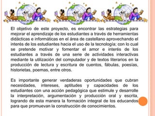 El objetivo de este proyecto, es encontrar las estrategias para
mejorar el aprendizaje de los estudiantes a través de herramientas
didácticas e informáticas en el área de castellano aprovechando el
interés de los estudiantes hacia el uso de la tecnología; con lo cual
se pretende motivar y fomentar el amor e interés de los
estudiantes a través de una serie de actividades interactivas
mediante la utilización del computador y de textos literarios en la
producción de lectura y escritura de cuentos, fábulas, poesías,
historietas, poemas, entre otros.
Es importante generar verdaderas oportunidades que cubran
necesidades, intereses, aptitudes y capacidades de los
estudiantes con una acción pedagógica que estimule y desarrolle
la interpretación, argumentación y producción oral y escrita,
logrando de esta manera la formación integral de los educandos
para que promuevan la construcción de conocimientos.

 