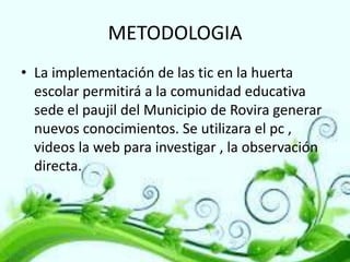 METODOLOGIA
• La implementación de las tic en la huerta
escolar permitirá a la comunidad educativa
sede el paujil del Municipio de Rovira generar
nuevos conocimientos. Se utilizara el pc ,
videos la web para investigar , la observación
directa.

 