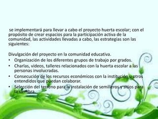 se implementará para llevar a cabo el proyecto huerta escolar; con el
propósito de crear espacios para la participación activa de la
comunidad, las actividades llevadas a cabo, las estrategias son las
siguientes:
Divulgación del proyecto en la comunidad educativa.
• Organización de los diferentes grupos de trabajo por grados.
• Charlas, videos, talleres relacionados con la huerta escolar a las
personas involucradas.
• Consecución de los recursos económicos con la institución u otros
entendidos que puedan colaborar.
• Selección del terreno para la instalación de semilleros y sitios para
la siembra.

 