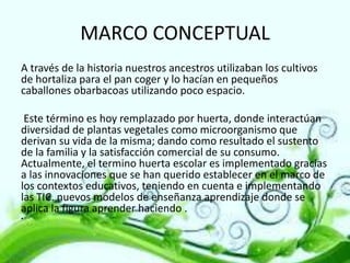 MARCO CONCEPTUAL
A través de la historia nuestros ancestros utilizaban los cultivos
de hortaliza para el pan coger y lo hacían en pequeños
caballones obarbacoas utilizando poco espacio.
Este término es hoy remplazado por huerta, donde interactúan
diversidad de plantas vegetales como microorganismo que
derivan su vida de la misma; dando como resultado el sustento
de la familia y la satisfacción comercial de su consumo.
Actualmente, el termino huerta escolar es implementado gracias
a las innovaciones que se han querido establecer en el marco de
los contextos educativos, teniendo en cuenta e implementando
las TIC. nuevos modelos de enseñanza aprendizaje donde se
aplica la figura aprender haciendo .
•

 