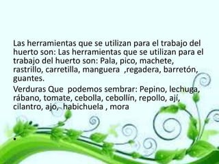 Las herramientas que se utilizan para el trabajo del
huerto son: Las herramientas que se utilizan para el
trabajo del huerto son: Pala, pico, machete,
rastrillo, carretilla, manguera ,regadera, barretón,
guantes.
Verduras Que podemos sembrar: Pepino, lechuga,
rábano, tomate, cebolla, cebollín, repollo, ají,
cilantro, ajo, habichuela , mora
•

 
