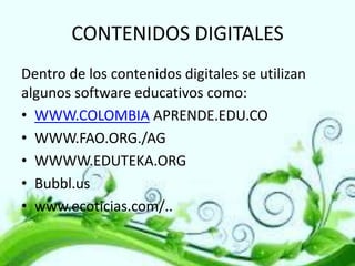 CONTENIDOS DIGITALES
Dentro de los contenidos digitales se utilizan
algunos software educativos como:
• WWW.COLOMBIA APRENDE.EDU.CO
• WWW.FAO.ORG./AG
• WWWW.EDUTEKA.ORG
• Bubbl.us
• www.ecoticias.com/..

 