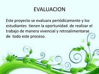 EVALUACION
Este proyecto se evaluara periódicamente y los
estudiantes tienen la oportunidad de realizar el
trabajo de manera vivencial y retroalimentarse
de todo este proceso.

 