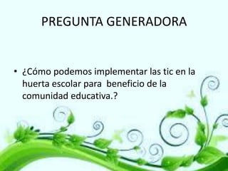 PREGUNTA GENERADORA

• ¿Cómo podemos implementar las tic en la
huerta escolar para beneficio de la
comunidad educativa.?

 