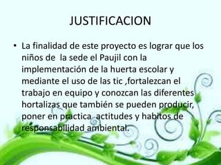 JUSTIFICACION
• La finalidad de este proyecto es lograr que los
niños de la sede el Paujil con la
implementación de la huerta escolar y
mediante el uso de las tic ,fortalezcan el
trabajo en equipo y conozcan las diferentes
hortalizas que también se pueden producir,
poner en practica actitudes y habitos de
responsabilidad ambiental.

 