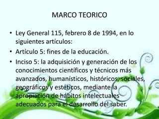 MARCO TEORICO
• Ley General 115, febrero 8 de 1994, en lo
siguientes artículos:
• Artículo 5: fines de la educación.
• Inciso 5: la adquisición y generación de los
conocimientos científicos y técnicos más
avanzados, humanísticos, históricos, sociales,
geográficos y estéticos, mediante la
apropiación de hábitos intelectuales
adecuados para el desarrollo del saber.

 
