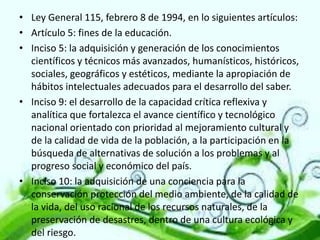 • Ley General 115, febrero 8 de 1994, en lo siguientes artículos:
• Artículo 5: fines de la educación.
• Inciso 5: la adquisición y generación de los conocimientos
científicos y técnicos más avanzados, humanísticos, históricos,
sociales, geográficos y estéticos, mediante la apropiación de
hábitos intelectuales adecuados para el desarrollo del saber.
• Inciso 9: el desarrollo de la capacidad crítica reflexiva y
analítica que fortalezca el avance científico y tecnológico
nacional orientado con prioridad al mejoramiento cultural y
de la calidad de vida de la población, a la participación en la
búsqueda de alternativas de solución a los problemas y al
progreso social y económico del país.
• Inciso 10: la adquisición de una conciencia para la
conservación protección del medio ambiente, de la calidad de
la vida, del uso racional de los recursos naturales, de la
preservación de desastres, dentro de una cultura ecológica y
del riesgo.

 