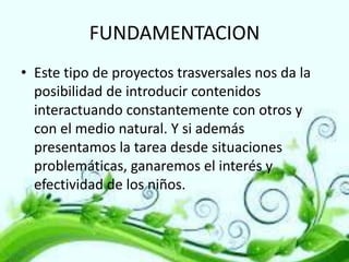FUNDAMENTACION
• Este tipo de proyectos trasversales nos da la
posibilidad de introducir contenidos
interactuando constantemente con otros y
con el medio natural. Y si además
presentamos la tarea desde situaciones
problemáticas, ganaremos el interés y
efectividad de los niños.

 