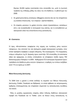 δέχτηκε 55,000 σχόλια (comments) στην ιστοσελίδα του, μετά τη ζωντανή
προβολή της επίδειξης μόδας του οίκου του στο διαδίκτυο, το φθινόπωρο του
2008.
• Οι χρήστες/συντάκτες ιστολογίων (Bloggers) γίνονται όλο και πιο απαραίτητοι
ως κανάλια επικοινωνίας των εταιρειών (opinion-leaders).
• Οι εταιρείες μειώνουν τη χρήση έντυπου υλικού (προσκλήσεων, καταλόγων
κλπ.), και συνακόλουθα το λειτουργικό τους κόστος, και το αντικαθιστούν με
ηλεκτρονικό υλικό που αποστέλεται στους καταναλωτές.
M - Commerce
Ο όρος «M-commerce» αναφέρεται στις αγορές και πωλήσεις μέσω κινητών
τηλεφώνων, που αποτελεί την νέα εξελιγμένη μορφή ηλεκτρονικού εμπορίου, στην
οποία πρόσφατα στράφηκε η αγορά ενδύματος. Πιο συγκεκριμένα, 112 επιχειρήσεις
ετοίμων ενδυμάτων της Β. Αμερικής έχουν αναπτύξει 153 ιστοσελίδες (m.commerce
sites) και εφαρμογές, οι οποίες υπολογίζεται να αποφέρουν έσοδα ύψους 750
δισεκατομμυρίων δολαρίων το 2009. Καθημερινά 57,8 εκατομύρια Αμερικανοί έχουν
πρόσβαση στο διαδίκτυο μέσω κινητών τηλεφώνων, ο αριθμός των οποίων αυξήθηκε
κατά 11% σε σχέση με το 2007.
Μέσα Κοινωνικής Δικτύωσης
Το 2009 ήταν η χρονιά η οποία ανέδειξε τη σημασία των Μέσων Κοινωνικής
Δικτύωσης (Twitter, Facebook και MySpace), τα οποία έφθασαν σε αστρονομικούς
αριθμούς επισκεψιμότητας και επηρέασαν σημαντικά τις καταναλωτικές συνήθειες
του κοινού.
‘Όλες οι μεγάλες αμερικανικές εταιρείες ειδών ένδυσης διαθέτουν ηλεκτρονικό
προφίλ στο Facebook και το Twitter, ώστε να δίνουν στους καταναλωτές τη
10
 