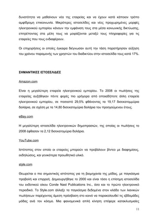 δυνατότητα να μαθαίνουν νέα της εταιρείας και να έχουν κατά κάποιον τρόπο
αμφίδρομη επικοινωνία. Μικρότερες ιστοσελίδες και νέες προχωρημένες μορφές
ηλεκτρονικού εμπορίου κάνουν την εμφάνιση τους στα μέσα κοινωνικής δικτύωσης,
επιτρέποντας στα μέλη τους να μοιράζονται μεταξύ τους πληροφορίες για τις
εταιρείες που τους ενδιαφέρουν.
Οι επιχειρήσεις οι οποίες έγκαιρα διέγνωσαν αυτή την τάση παρατήρησαν αύξηση
του χρόνου παραμονής των χρηστών του διαδικτύου στην ιστοσελίδα τους κατά 17%.
ΣΗΜΑΝΤΙΚΕΣ ΙΣΤΟΣΕΛΙΔΕΣ
Amazon.com
Είναι η μεγαλύτερη εταιρεία ηλεκτρονικού εμπορίου. Το 2008 οι πωλήσεις της
εταιρείας αυξήθηκαν πέντε φορές πιο γρήγορα από οποιαδήποτε άλλη εταιρεία
ηλεκτρονικού εμπορίου, σε ποσοστό 29,5% φθάνοντας τα 19,17 δισεκατομμύρια
δολάρια, σε σχέση με τα 14,80 δισεκατομύρια δολάρια του προηγούμενου έτους.
eBay.com
Η μεγαλύτερη ιστοσελίδα ηλεκτρονικών δημοπρασιών, της οποίας οι πωλήσεις το
2008 έφθασαν τα 2,12 δισεκατομύρια δολάρια.
YouTube.com
Ιστότοπος στον οποίο οι εταιρείες μπορούν να προβάλουν βίντεο με διαφημίσεις,
εκδηλώσεις, και γενικότερα προωθητικό υλικό.
style.com
Θεωρείται ο πιο σημαντικός ιστότοπος για τη βιομηχανία της μόδας, με παγκόσμια
προβολή και επιρροή. Δημιουργήθηκε το 2000 και είναι τόσο η επίσημη ιστοσελίδα
του εκδοτικού οίκου Conde Nast Publications Inc., όσο και το πρώτο ηλεκτρονικό
περιοδικό. Το Style.com άλλαξε τα παγκόσμια δεδομένα στον κλάδο των λιανικών
πωλήσεων παρέχοντας άμεση πρόσβαση στο κοινό να παρακολουθεί τις εβδομάδες
μόδας ανά τον κόσμο. Μια φαινομενικά απλή κίνηση επέφερε κατακλυσμιαίες
11
 