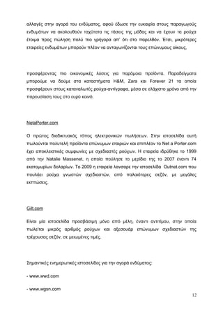 αλλαγές στην αγορά του ενδύματος, αφού έδωσε την ευκαιρία στους παραγωγούς
ενδυμάτων να ακολουθούν ταχύτατα τις τάσεις της μόδας και να έχουν τα ρούχα
έτοιμα προς πώληση πολύ πιο γρήγορα απ’ ότι στο παρελθόν. Έτσι, μικρότερες
εταιρείες ενδυμάτων μπορούν πλέον να ανταγωνίζονται τους επώνυμους οίκους,
προσφέροντας πιο οικονομικές λύσεις για παρόμοια προϊόντα. Παραδείγματα
μπορούμε να δούμε στα καταστήματα H&M, Zara και Forever 21 τα οποία
προσφέρουν στους καταναλωτές ρούχα-αντίγραφα, μέσα σε ελάχιστο χρόνο από την
παρουσίαση τους στο ευρύ κοινό.
NetaPorter.com
Ο πρώτος διαδικτυακός τόπος ηλεκτρονικών πωλήσεων. Στην ιστοσελίδα αυτή
πωλούνται πολυτελή προϊόντα επώνυμων εταιριών και επιπλέον το Net a Porter.com
έχει αποκλειστικές συμφωνίες με σχεδιαστές ρούχων. Η εταιρεία ιδρύθηκε το 1999
από την Natalie Massenet, η οποία πούλησε το μερίδιο της το 2007 έναντι 74
εκατομυρίων δολαρίων. Το 2009 η εταιρεία λανσαρε την ιστοσελίδα Outnet.com που
πουλάει ρούχα γνωστών σχεδιαστών, από παλαιότερες σεζόν, με μεγάλες
εκπτώσεις.
Gilt.com
Είναι μία ιστοσελίδα προσβάσιμη μόνο από μέλη, έναντι αντιτίμου, στην οποία
πωλείται μικρός αριθμός ρούχων και αξεσουάρ επώνυμων σχεδιαστών της
τρέχουσας σεζόν, σε μειωμένες τιμές.
Σημαντικές ενημερωτικές ιστοσελίδες για την αγορά ενδύματος:
- www.wwd.com
- www.wgsn.com
12
 