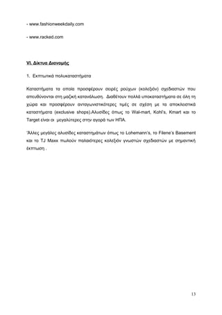 - www.fashionweekdaily.com
- www.racked.com
VI. Δίκτυα Διανομής
1. Εκπτωτικά πολυκαταστήματα
Καταστήματα τα οποία προσφέρουν σειρές ρούχων (κολεξιόν) σχεδιαστών που
απευθύνονται στη μαζική κατανάλωση. Διαθέτουν πολλά υποκαταστήματα σε όλη τη
χώρα και προσφέρουν ανταγωνιστικότερες τιμές σε σχέση με τα αποκλειστικά
καταστήματα (exclusive shops).Αλυσίδες όπως το Wal-mart, Kohl’s, Kmart και το
Target είναι οι μεγαλύτερες στην αγορά των ΗΠΑ.
‘Άλλες μεγάλες αλυσίδες καταστημάτων όπως το Lohemann’s, το Filene’s Basement
και το TJ Maxx πωλούν παλαιότερες κολεξιόν γνωστών σχεδιαστών με σημαντική
έκπτωση .
13
 