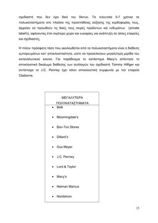 σχεδιαστή που δεν έχει δικό του δίκτυο. Τα τελευταία 5-7 χρόνια τα
πολυκαταστήματα στο πλαίσιο της προσπάθειας αύξησης της κερδοφορίας τους,
άρχισαν να προωθούν τις δικές τους σειρές προϊόντων και ενδυμάτων (private
label's), αφήνοντας έτσι λιγότερο χώρο και ευκαιρίες για ανάπτυξη σε άλλες εταιρείες
και σχεδιαστές.
Η πλέον πρόσφατη τάση που ακολουθείται από τα πολυκαταστήματα είναι η διάθεση
εμπορευμάτων κατ’ αποκλειστικότητα, ώστε να προσελκύουν μεγαλύτερη μερίδα του
καταναλωτικού κοινού. Για παράδειγμα το κατάστημα Macy’s απέκτησε το
αποκλειστικό δικαίωμα διάθεσης των συλλογών του σχεδιαστή Tommy Hilfiger και
αντίστοιχα το J.C. Penney έχει κάνει αποκλειστική συμφωνία με την εταιρεία
Claiborne.
ΜΕΓΑΛΥΤΕΡΑ
ΠΟΛΥΚΑΤΑΣΤΗΜΑΤΑ
• Belk
• Bloomingdale’s
• Bon-Ton Stores
• Dillard’s
• Gus Meyer
• J.C. Penney
• Lord & Taylor
• Macy’s
• Neiman Marcus
• Nordstrom
15
 
