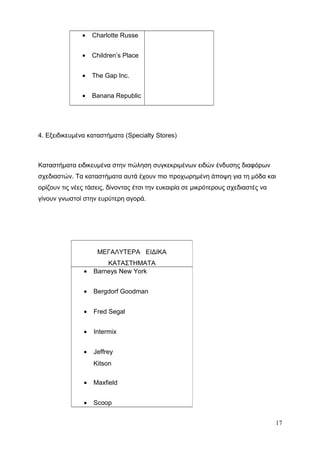 • Charlotte Russe
• Children’s Place
• The Gap Inc.
• Banana Republic
4. Εξειδικευμένα καταστήματα (Specialty Stores)
Καταστήματα ειδικευμένα στην πώληση συγκεκριμένων ειδών ένδυσης διαφόρων
σχεδιαστών. Τα καταστήματα αυτά έχουν πιο προχωρημένη άποψη για τη μόδα και
ορίζουν τις νέες τάσεις, δίνοντας έτσι την ευκαιρία σε μικρότερους σχεδιαστές να
γίνουν γνωστοί στην ευρύτερη αγορά.
17
ΜΕΓΑΛΥΤΕΡΑ ΕΙΔΙΚΑ
ΚΑΤΑΣΤΗΜΑΤΑ
• Barneys New York
• Bergdorf Goodman
• Fred Segal
• Intermix
• Jeffrey
Kitson
• Maxfield
• Scoop
 