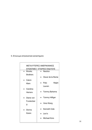 5. Επώνυμα αποκλειστικά καταστήματα
18
ΜΕΓΑΛΥΤΕΡΕΣ ΑΜΕΡΙΚΑΝΙΚΕΣ
ΕΠΩΝΥΜΕΣ ΕΤΑΙΡΙΕΣ ΕΝΔΥΣΗΣ
• Brooks
Brothers
• Calvin
Klein
• Carolina
Herrera
• Diane von
Furstenber
g
• Donna
Karan
• Nautica
• Oscar de la Renta
• Polo Ralph
Lauren
• Tommy Bahama
• Tommy Hilfiger
• Vera Wang
• Kenneth Cole
• Levi’s
• Michael Kors
 