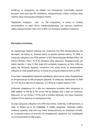 Αντιθέτως, οι επιχειρήσεις του κλάδου που απασχολούν πολυπληθές εργατικό
δυναμικό, κατά μέσο όρο 26 υπαλλήλους, πραγματοποιούν ετήσιες πωλήσεις αξίας
περίπου τριών εκατομμυρίων δολαρίων έκαστη.
Παράλληλα, υπάρχουν περί τις 180 επιχειρήσεις, οι οποίες εν πολλοίς
συναπαρτίζουν το κύριο δίκτυο παραγωγής/διανομής των σχετικών προϊόντων
καθώς πραγματοποιούν πάνω από το 50% των συνολικών κλαδικών πωλήσεων.
Εξωτερικές ανταλλαγές
Τα περισσότερα προϊόντα ένδυσης που πωλούνται στις ΗΠΑ κατασκευάζονται στο
εξωτερικό, και κυρίως σε Ασιατικά κράτη, με χαμηλό εργατικό κόστος. Το 2008, οι
εισαγωγές ενδυμάτων στις ΗΠΑ έφτασαν τα 93.2 δισεκατομμύρια δολάρια (Πηγή: US
Census Bureau), έναντι 16.19 δις δολαρίων αξίας εξαγωγών, διαμορφώνοντας μια
σχέση περίπου 1 προς 5. Μια σειρά από εμπορικές συμφωνίες με Κίνα, Ινδία και
χώρες της Κεντρικής Αμερικής, επιτρέπουν στις χώρες αυτές να κατασκευάζουν
ενδύματα σε πολύ χαμηλό κόστος, τα οποία στη συνέχεια εισάγονται από τις ΗΠΑ.
Η ανωτέρω περιγραφείσα εξαιρετικά ανισοβαρής σχέση γίνεται ακόμη δυσχερέστερη
αν απομονώσουμε τα είδη ρουχισμού (apparel). Οι εισαγωγές προσέγγισαν το 2008
τα 71.57 δις $ σε αξία ενώ οι εξαγωγές τα 3.76 δις $, ή σχέση περίπου 1/19 !
Ενδεικτικά, αναφέρουμε ότι η αξία του παγκοσμίου εμπορίου ειδών ρουχισμού το
2007 έφθασε τα 345 δις $. Εξ' αυτών 180 δις δολάρια ήταν η αξία των ασιατικών
εξαγωγών, εκ των οποίων 115 δις είναι οι κινεζικές εξαγωγές που έχουν σημειώσει
αύξηση 21% σε σχέση με το προηγούμενο έτος.
Οι κύριοι εξαγωγείς ενδυμάτων στις ΗΠΑ είναι η Κίνα, το Βιετνάμ, το Μπαγκλαντές, η
Ινδία, το Μεξικό και το Ελ Σαλβαδόρ. Ο κλάδος ρουχισμού, κατεξοχήν κλάδος
εντάσεως εργασίας, είναι από τους πλέον ανταγωνιστικούς σε παγκόσμιο επίπεδο,
με το εργατικό κόστος να αποτελεί τον αποφασιστικό παράγοντα που προσδιορίζει
την ανταγωνιστικότητα κάθε χώρας.
21
 