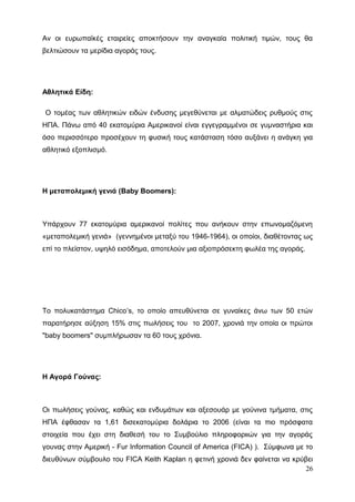 Αν οι ευρωπαϊκές εταιρείες αποκτήσουν την αναγκαία πολιτική τιμών, τους θα
βελτιώσουν τα μερίδια αγοράς τους.
Αθλητικά Είδη:
Ο τομέας των αθλητικών ειδών ένδυσης μεγεθύνεται με αλματώδεις ρυθμούς στις
ΗΠΑ. Πάνω από 40 εκατομύρια Αμερικανοί είναι εγγεγραμμένοι σε γυμναστήρια και
όσο περισσότερο προσέχουν τη φυσική τους κατάσταση τόσο αυξάνει η ανάγκη για
αθλητικό εξοπλισμό.
Η μεταπολεμική γενιά (Baby Boomers):
Υπάρχουν 77 εκατομύρια αμερικανοί πολίτες που ανήκουν στην επωνομαζόμενη
«μεταπολεμική γενιά» (γεννημένοι μεταξύ του 1946-1964), οι οποίοι, διαθέτοντας ως
επί το πλείστον, υψηλό εισόδημα, αποτελούν μια αξιοπρόσεκτη φωλέα της αγοράς.
Το πολυκατάστημα Chico’s, το οποίο απευθύνεται σε γυναίκες άνω των 50 ετών
παρατήρησε αύξηση 15% στις πωλήσεις του το 2007, χρονιά την οποία οι πρώτοι
"baby boomers" συμπλήρωσαν τα 60 τους χρόνια.
Η Αγορά Γούνας:
Οι πωλήσεις γούνας, καθώς και ενδυμάτων και αξεσουάρ με γούνινα τμήματα, στις
ΗΠΑ έφθασαν τα 1,61 δισεκατομύρια δολάρια το 2006 (είναι τα πιο πρόσφατα
στοιχεία που έχει στη διαθεσή του το Συμβούλιο πληροφοριιών για την αγοράς
γουνας στην Αμερική - Fur Information Council of America (FICA) ). Σύμφωνα με το
διευθύνων σύμβουλο του FICA Keith Kaplan η φετινή χρονιά δεν φαίνεται να κρύβει
26
 