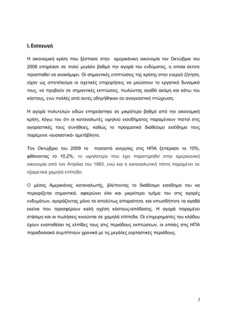 Ι. Εισαγωγή
Η οικονομική κρίση που ξέσπασε στην αμερικάνικη οικονομία τον Οκτώβριο του
2008 επηρέασε σε πολύ μεγάλο βαθμό την αγορά του ενδύματος, η οποία έκτοτε
προσπαθεί να ανακάμψει. Οι σημαντικές επιπτώσεις της κρίσης στην ενεργό ζήτηση,
είχαν ως αποτέλεσμα οι σχετικές επιχειρήσεις να μειώσουν το εργατικό δυναμικό
τους, να προβούν σε σημαντικές εκπτώσεις, πωλώντας αγαθά ακόμη και κάτω του
κόστους, ενώ πολλές από αυτές οδηγήθηκαν σε αναγκαστική πτώχευση.
Η αγορά πολυτελών ειδών επηρεάστηκε σε μικρότερο βαθμό από την οικονομική
κρίση, λόγω του ότι οι καταναλωτές υψηλού εισοδήματος παραμένουν πιστοί στις
αγοραστικές τους συνήθειες, καθώς το πραγματικό διαθέσιμο εισόδημα τους
παρέμεινε -ουσιαστικά- αμετάβλητο.
Τον Οκτώβριο του 2009 το ποσοστό ανεργίας στις ΗΠΑ ξεπέρασε το 10%,
φθάνοντας το 10,2%, το υψηλότερο που έχει παρατηρηθεί στην αμερικανική
οικονομία από τον Απρίλιο του 1983, ενώ και η καταναλωτική πίστη παραμένει σε
εξαιρετικά χαμηλό επίπεδο.
Ο μέσος Αμερικάνος καταναλωτής, βλέποντας το διαθέσιμο εισόδημα του να
περιορίζεται σημαντικά, αφιερώνει όλο και μικρότερο τμήμα του στις αγορές
ενδυμάτων, αγοράζοντας μόνο τα απολύτως απαραίτητα, και οπωσδήποτε τα αγαθά
εκείνα που προσφέρουν καλή σχέση κόστους-απόδοσης. Η αγορά παραμένει
στάσιμη και οι πωλήσεις κινούνται σε χαμηλά επίπεδα. Οι επιχειρηματίες του κλάδου
έχουν εναποθέσει τις ελπίδες τους στις περιόδους εκπτώσεων, οι οποίες στις ΗΠΑ
παραδοσιακά συμπίπτουν χρονικά με τις μεγάλες εορταστικές περιόδους.
3
 