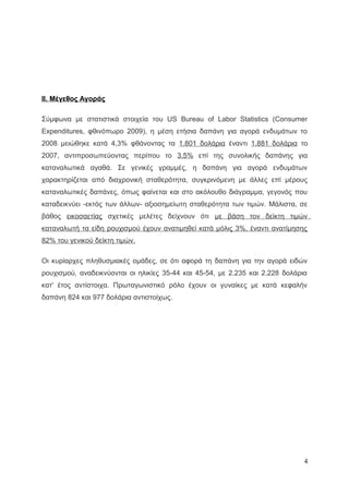 II. Μέγεθος Αγοράς
Σύμφωνα με στατιστικά στοιχεία του US Bureau of Labor Statistics (Consumer
Expenditures, φθινόπωρο 2009), η μέση ετήσια δαπάνη για αγορά ενδυμάτων το
2008 μειώθηκε κατά 4,3% φθάνοντας τα 1.801 δολάρια έναντι 1.881 δολάρια το
2007, αντιπροσωπεύοντας περίπου το 3,5% επί της συνολικής δαπάνης για
καταναλωτικά αγαθά. Σε γενικές γραμμές, η δαπάνη για αγορά ενδυμάτων
χαρακτηρίζεται από διαχρονική σταθερότητα, συγκρινόμενη με άλλες επί μέρους
καταναλωτικές δαπάνες, όπως φαίνεται και στο ακόλουθο διάγραμμα, γεγονός που
καταδεικνύει -εκτός των άλλων- αξιοσημείωτη σταθερότητα των τιμών. Μάλιστα, σε
βάθος εικοσαετίας σχετικές μελέτες δείχνουν ότι με βάση τον δείκτη τιμών
καταναλωτή τα είδη ρουχισμού έχουν ανατιμηθεί κατά μόλις 3%, έναντι ανατίμησης
82% του γενικού δείκτη τιμών.
Οι κυρίαρχες πληθυσμιακές ομάδες, σε ότι αφορά τη δαπάνη για την αγορά ειδών
ρουχισμού, αναδεικνύονται οι ηλικίες 35-44 και 45-54, με 2.235 και 2.228 δολάρια
κατ' έτος αντίστοιχα. Πρωταγωνιστικό ρόλο έχουν οι γυναίκες με κατά κεφαλήν
δαπάνη 824 και 977 δολάρια αντιστοίχως.
4
 