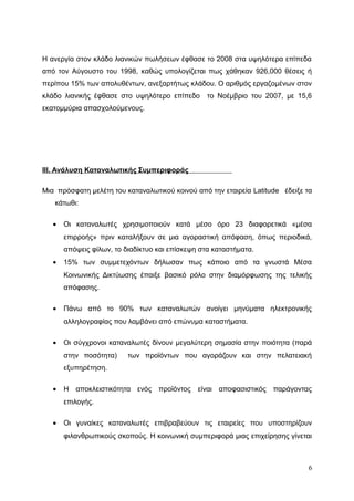 Η ανεργία στον κλάδο λιανικών πωλήσεων έφθασε το 2008 στα υψηλότερα επίπεδα
από τον Αύγουστο του 1998, καθώς υπολογίζεται πως χάθηκαν 926,000 θέσεις ή
περίπου 15% των απολυθέντων, ανεξαρτήτως κλάδου. Ο αριθμός εργαζομένων στον
κλάδο λιανικής έφθασε στο υψηλότερο επίπεδο το Νοέμβριο του 2007, με 15,6
εκατομμύρια απασχολούμενους.
III. Ανάλυση Καταναλωτικής Συμπεριφοράς
Μια πρόσφατη μελέτη του καταναλωτικού κοινού από την εταιρεία Latitude έδειξε τα
κάτωθι:
• Οι καταναλωτές χρησιμοποιούν κατά μέσο όρο 23 διαφορετικά «μέσα
επιρροής» πριν καταλήξουν σε μια αγοραστική απόφαση, όπως περιοδικά,
απόψεις φίλων, το διαδίκτυο και επίσκεψη στα καταστήματα.
• 15% των συμμετεχόντων δήλωσαν πως κάποιο από τα γνωστά Μέσα
Κοινωνικής Δικτύωσης έπαιξε βασικό ρόλο στην διαμόρφωσης της τελικής
απόφασης.
• Πάνω από το 90% των καταναλωτών ανοίγει μηνύματα ηλεκτρονικής
αλληλογραφίας που λαμβάνει από επώνυμα καταστήματα.
• Οι σύγχρονοι καταναλωτές δίνουν μεγαλύτερη σημασία στην ποιότητα (παρά
στην ποσότητα) των προϊόντων που αγοράζουν και στην πελατειακή
εξυπηρέτηση.
• Η αποκλειστικότητα ενός προϊόντος είναι αποφασιστικός παράγοντας
επιλογής.
• Οι γυναίκες καταναλωτές επιβραβεύουν τις εταιρείες που υποστηρίζουν
φιλανθρωπικούς σκοπούς. Η κοινωνική συμπεριφορά μιας επιχείρησης γίνεται
6
 