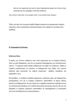 όλο και πιο σημαντική και αυτή η τάση παρατηρείται ακόμη πιο έντονα στους
καταναλωτές που αγοράζουν πολυτελή προϊόντα.
Πηγή: Women’s Wear Daily, 30 Σεπτεμβρίου 2009, “Lucky Identifies Alpha Shoppers”
Τέλος, μία τάση που συνεχώς κερδίζει έδαφος ανάμεσα στις αμερικανικές εταιρείες
ενδυμάτων είναι ο οικολογικός προσανατολισμός σε ότι αφορά την κατασκευή και
σχεδίαση.
IV. Διαμορφωτές Ζήτησης
Εκδοτικοί Οίκοι
Ο ρόλος των έντυπων εκδόσεων είναι πολύ σημαντικός για τις εταιρείες ένδυσης,
τόσο ως μέσο διαφήμισης, όσο και ως εργαλείου διαμόρφωσης των καταναλωτικών
τάσεων. Η τρέχουσα κρίση άλλαξε καθοριστικά τον κλάδο των εκδόσεων, καθώς οι
εταιρείες αναγκάστηκαν να μειώσουν τα διαφημιστικά τους έξοδα, ενώ γνωστοί
εκδοτικοί οίκοι ανέστειλαν την έκδοση σημαντικού αριθμού περιοδικών και
εφημερίδων τους.
Επιπρόσθετα, τα κλαδικά περιοδικά αφιερώνουν μικρότερο χώρο για διαφημιστικές
καταχωρήσεις, ενώ και οι εταιρείες ενδυμάτων προσπαθούν να βρουν άλλους
τρόπους να διαφημιστούν. Σε μια εποχή που η ψηφιακή τεχνολογία επηρεάζει έντονα
τις καταναλωτικές δαπάνες και τα Μέσα Κοινωνικής Δικτύωσης γίνονται όλο και πιο
δημοφιλή, οι εταιρείες ενδυμάτων προσπαθούν να προσαρμόσουν τη στρατηγική
τους στα νέα δεδομένα και να καινοτομήσουν.
7
 