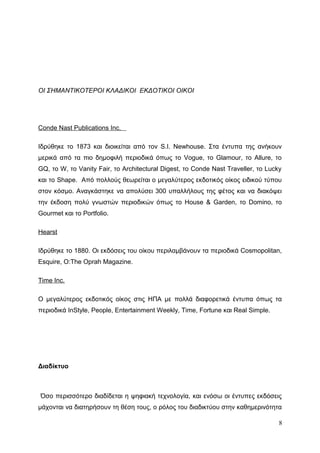 ΟΙ ΣΗΜΑΝΤΙΚΟΤΕΡΟΙ ΚΛΑΔΙΚΟΙ ΕΚΔΟΤΙΚΟΙ ΟΙΚΟΙ
Conde Nast Publications Inc.
Ιδρύθηκε το 1873 και διοικείται από τον S.I. Newhouse. Στα έντυπα της ανήκουν
μερικά από τα πιο δημοφιλή περιοδικά όπως το Vogue, το Glamour, το Allure, το
GQ, το W, το Vanity Fair, το Architectural Digest, το Conde Nast Traveller, το Lucky
και το Shape. Από πολλούς θεωρείται ο μεγαλύτερος εκδοτικός οίκος ειδικού τύπου
στον κόσμο. Αναγκάστηκε να απολύσει 300 υπαλλήλους της φέτος και να διακόψει
την έκδοση πολύ γνωστών περιοδικών όπως το House & Garden, το Domino, το
Gourmet και το Portfolio.
Hearst
Ιδρύθηκε το 1880. Οι εκδόσεις του οίκου περιλαμβάνουν τα περιοδικά Cosmopolitan,
Esquire, O:The Oprah Magazine.
Time Inc.
Ο μεγαλύτερος εκδοτικός οίκος στις ΗΠΑ με πολλά διαφορετικά έντυπα όπως τα
περιοδικά InStyle, People, Entertainment Weekly, Time, Fortune και Real Simple.
Διαδίκτυο
Όσο περισσότερο διαδίδεται η ψηφιακή τεχνολογία, και ενόσω οι έντυπες εκδόσεις
μάχονται να διατηρήσουν τη θέση τους, ο ρόλος του διαδικτύου στην καθημερινότητα
8
 
