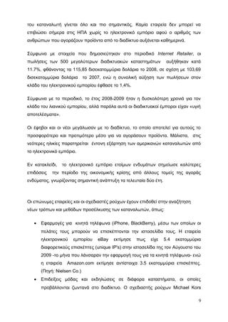 του καταναλωτή γίνεται όλο και πιο σημαντικός. Καμία εταιρεία δεν μπορεί να
επιβιώσει σήμερα στις ΗΠΑ χωρίς το ηλεκτρονικό εμπόριο αφού ο αριθμός των
ανθρώπων που αγοράζουν προϊόντα από το διαδίκτυο αυξάνεται καθημερινά.
Σύμφωνα με στοιχεία που δημοσιεύτηκαν στο περιοδικό Internet Retailer, οι
πωλήσεις των 500 μεγαλύτερων διαδικτυακών καταστημάτων αυξήθηκαν κατά
11.7%, φθάνοντας τα 115,85 δισεκατομμύρια δολάρια το 2008, σε σχέση με 103,69
δισεκατομμύρια δολάρια το 2007, ενώ η συνολική αύξηση των πωλήσεων στον
κλάδο του ηλεκτρονικού εμπορίου έφθασε το 1,4%.
Σύμφωνα με το περιοδικό, το έτος 2008-2009 ήταν η δυσκολότερη χρονιά για τον
κλάδο του λιανικού εμπορίου, αλλά παρόλα αυτά οι διαδικτυακοί έμποροι είχαν «υγιή
αποτελέσματα».
Οι έφηβοι και οι νέοι μεγάλωσαν με το διαδίκτυο, το οποίο αποτελεί για αυτούς το
προσφορότερο και προτιμότερο μέσο για να αγοράσουν προϊόντα. Μάλιστα, στις
νεότερες ηλικίες παρατηρείται έντονη εξάρτηση των αμερικανών καταναλωτών από
το ηλεκτρονικό εμπόριο.
Εν κατακλείδι, το ηλεκτρονικό εμπόριο ετοίμων ενδυμάτων σημείωσε καλύτερες
επιδόσεις την περίοδο της οικονομικής κρίσης από άλλους τομείς της αγοράς
ενδύματος, γνωρίζοντας σημαντική ανάπτυξη τα τελευταία δύο έτη.
Οι επώνυμες εταιρείες και οι σχεδιαστές ρούχων έχουν επιδοθεί στην αναζήτηση
νέων τρόπων και μεθόδων προσέλκυσης των καταναλωτών, όπως:
• Εφαρμογές για κινητά τηλέφωνα (iPhone, BlackBerry), μέσω των οποίων οι
πελάτες τους μπορούν να επισκέπτονται την ιστοσελίδα τους. Η εταιρεία
ηλεκτρονικού εμπορίου eBay εκτίμησε πως είχε 5.4 εκατομμύρια
διαφορετικούς επισκέπτες (unique IP's) στην ιστοσελίδα της τον Αύγουστο του
2009 -το μήνα που λάνσαραν την εφαρμογή τους για τα κινητά τηλέφωνα- ενώ
η εταιρεία Amazon.com εκτίμησε αντίστοιχα 3.5 εκατομμύρια επισκέπτες.
(Πηγή: Nielsen Co.)
• Επιδείξεις μόδας και εκδηλώσεις σε διάφορα καταστήματα, οι οποίες
προβάλλονται ζωντανά στο διαδίκτυο. Ο σχεδιαστής ρούχων Michael Kors
9
 