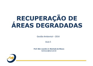 RECUPERAÇÃO DE
ÁREAS DEGRADADAS
Gestão	
  Ambiental	
  –	
  2014	
  
	
  
Aula	
  5	
  
Prof.	
  Biól.	
  Leandro	
  A.	
  Machado	
  de	
  Moura	
  
lammoura@uol.com.br	
  
 