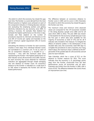 101GreeceDoing Business 2012
the extent to which the economy has closed this gap
over time. The frontier is a score derived from the most
efficient practice or highest score achieved on each of
the component indicators in 9 Doing Business indicator
sets (excluding the employing workers and getting
electricity indicators) by any economy since 2005. In
starting a business, for example, New Zealand has
achieved the highest performance on the time (1 day),
Canada and New Zealand on the number of
procedures required (1), Denmark and Slovenia on the
cost (0% of income per capita) and Australia on the
paid-in minimum capital requirement (0% of income
per capita).
Calculating the distance to frontier for each economy
involves 2 main steps. First, individual indicator scores
are normalized to a common unit. To do so, each of
the 32 component indicators y is rescaled to (y −
min)/(max − min), with the minimum value (min)
representing the frontier—the highest performance on
that indicator across all economies since 2005. Second,
for each economy the scores obtained for individual
indicators are aggregated through simple averaging
into one distance to frontier score. An economy’s
distance to the frontier is indicated on a scale from 0
to 100, where 0 represents the frontier and 100 the
lowest performance.
The difference between an economy’s distance to
frontier score in 2005 and its score in 2011 illustrates
the extent to which the economy has closed the gap to
the frontier over time.
The maximum (max) and minimum (min) observed
values are computed for the 174 economies included
in the Doing Business sample since 2005 and for all
years (from 2005 to 2011). The year 2005 was chosen
as the baseline for the economy sample because it was
the first year in which data were available for the
majority of economies (a total of 174) and for all 9
indicator sets included in the measure. To mitigate the
effects of extreme outliers in the distributions of the
rescaled data (very few economies need 694 days to
complete the procedures to start a business, but many
need 9 days), the maximum (max) is defined as the 95
th
percentile of the pooled data for all economies and all
years for each indicator.
Take Colombia, which has a score of 0.21 on the
distance to frontier measure for 2011. This score
indicates that the economy is 21 percentage points
away from the frontier constructed from the best
performances across all economies and all years.
Colombia was further from the frontier in 2005, with a
score of 0.43. The difference between the scores shows
an improvement over time.
 