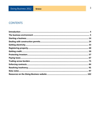 3GreeceDoing Business 2012
CONTENTS
Introduction.................................................................................................................................. 4
The business environment .......................................................................................................... 5
Starting a business ..................................................................................................................... 14
Dealing with construction permits........................................................................................... 24
Getting electricity....................................................................................................................... 33
Registering property.................................................................................................................. 40
Getting credit.............................................................................................................................. 50
Protecting investors................................................................................................................... 57
Paying taxes................................................................................................................................ 67
Trading across borders .............................................................................................................. 75
Enforcing contracts .................................................................................................................... 84
Resolving insolvency.................................................................................................................. 91
Data notes................................................................................................................................... 97
Resources on the Doing Business website ............................................................................ 102
 