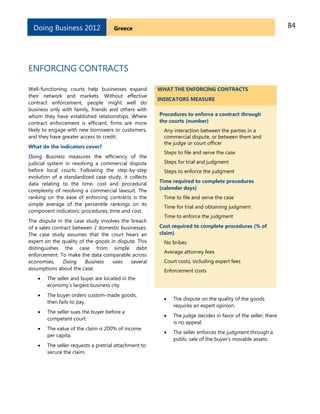 84GreeceDoing Business 2012
ENFORCING CONTRACTS
Well-functioning courts help businesses expand
their network and markets. Without effective
contract enforcement, people might well do
business only with family, friends and others with
whom they have established relationships. Where
contract enforcement is efficient, firms are more
likely to engage with new borrowers or customers,
and they have greater access to credit.
What do the indicators cover?
Doing Business measures the efficiency of the
judicial system in resolving a commercial dispute
before local courts. Following the step-by-step
evolution of a standardized case study, it collects
data relating to the time, cost and procedural
complexity of resolving a commercial lawsuit. The
ranking on the ease of enforcing contracts is the
simple average of the percentile rankings on its
component indicators: procedures, time and cost.
The dispute in the case study involves the breach
of a sales contract between 2 domestic businesses.
The case study assumes that the court hears an
expert on the quality of the goods in dispute. This
distinguishes the case from simple debt
enforcement. To make the data comparable across
economies, Doing Business uses several
assumptions about the case:
 The seller and buyer are located in the
economy’s largest business city.
 The buyer orders custom-made goods,
then fails to pay.
 The seller sues the buyer before a
competent court.
 The value of the claim is 200% of income
per capita.
 The seller requests a pretrial attachment to
secure the claim.
WHAT THE ENFORCING CONTRACTS
INDICATORS MEASURE
Procedures to enforce a contract through
the courts (number)
Any interaction between the parties in a
commercial dispute, or between them and
the judge or court officer
Steps to file and serve the case
Steps for trial and judgment
Steps to enforce the judgment
Time required to complete procedures
(calendar days)
Time to file and serve the case
Time for trial and obtaining judgment
Time to enforce the judgment
Cost required to complete procedures (% of
claim)
No bribes
Average attorney fees
Court costs, including expert fees
Enforcement costs
 The dispute on the quality of the goods
requires an expert opinion.
 The judge decides in favor of the seller; there
is no appeal.
 The seller enforces the judgment through a
public sale of the buyer’s movable assets.
 