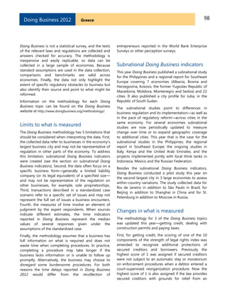 98GreeceDoing Business 2012
Doing Business is not a statistical survey, and the texts
of the relevant laws and regulations are collected and
answers checked for accuracy. The methodology is
inexpensive and easily replicable, so data can be
collected in a large sample of economies. Because
standard assumptions are used in the data collection,
comparisons and benchmarks are valid across
economies. Finally, the data not only highlight the
extent of specific regulatory obstacles to business but
also identify their source and point to what might be
reformed.
Information on the methodology for each Doing
Business topic can be found on the Doing Business
website at http://www.doingbusiness.org/methodology/.
Limits to what is measured
The Doing Business methodology has 5 limitations that
should be considered when interpreting the data. First,
the collected data refer to businesses in the economy’s
largest business city and may not be representative of
regulation in other parts of the economy. To address
this limitation, subnational Doing Business indicators
were created (see the section on subnational Doing
Business indicators). Second, the data often focus on a
specific business form—generally a limited liability
company (or its legal equivalent) of a specified size—
and may not be representative of the regulation on
other businesses, for example, sole proprietorships.
Third, transactions described in a standardized case
scenario refer to a specific set of issues and may not
represent the full set of issues a business encounters.
Fourth, the measures of time involve an element of
judgment by the expert respondents. When sources
indicate different estimates, the time indicators
reported in Doing Business represent the median
values of several responses given under the
assumptions of the standardized case.
Finally, the methodology assumes that a business has
full information on what is required and does not
waste time when completing procedures. In practice,
completing a procedure may take longer if the
business lacks information or is unable to follow up
promptly. Alternatively, the business may choose to
disregard some burdensome procedures. For both
reasons the time delays reported in Doing Business
2012 would differ from the recollection of
entrepreneurs reported in the World Bank Enterprise
Surveys or other perception surveys.
Subnational Doing Business indicators
This year Doing Business published a subnational study
for the Philippines and a regional report for Southeast
Europe covering 7 economies (Albania, Bosnia and
Herzegovina, Kosovo, the former Yugoslav Republic of
Macedonia, Moldova, Montenegro and Serbia) and 22
cities. It also published a city profile for Juba, in the
Republic of South Sudan.
The subnational studies point to differences in
business regulation and its implementation—as well as
in the pace of regulatory reform—across cities in the
same economy. For several economies subnational
studies are now periodically updated to measure
change over time or to expand geographic coverage
to additional cities. This year that is the case for the
subnational studies in the Philippines; the regional
report in Southeast Europe; the ongoing studies in
Italy, Kenya and the United Arab Emirates; and the
projects implemented jointly with local think tanks in
Indonesia, Mexico and the Russian Federation.
Besides the subnational Doing Business indicators,
Doing Business conducted a pilot study this year on
the second largest city in 3 large economies to assess
within-country variations. The study collected data for
Rio de Janeiro in addition to São Paulo in Brazil, for
Beijing in addition to Shanghai in China and for St.
Petersburg in addition to Moscow in Russia.
Changes in what is measured
The methodology for 3 of the Doing Business topics
was updated this year—getting credit, dealing with
construction permits and paying taxes.
First, for getting credit, the scoring of one of the 10
components of the strength of legal rights index was
amended to recognize additional protections of
secured creditors and borrowers. Previously the
highest score of 1 was assigned if secured creditors
were not subject to an automatic stay or moratorium
on enforcement procedures when a debtor entered a
court-supervised reorganization procedure. Now the
highest score of 1 is also assigned if the law provides
secured creditors with grounds for relief from an
 