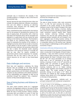 99GreeceDoing Business 2012
automatic stay or moratorium (for example, if the
movable property is in danger) or sets a time limit for
the automatic stay.
Second, because the ease of doing business index now
includes the getting electricity indicators, procedures,
time and cost related to obtaining an electricity
connection were removed from the dealing with
construction permits indicators.
Third, a threshold has been introduced for the total tax
rate for the purpose of calculating the ranking on the
ease of paying taxes. All economies with a total tax
rate below the threshold (which will be calculated and
adjusted on a yearly basis) will now receive the same
ranking on the total tax rate indicator. The threshold is
not based on any underlying theory. Instead, it is
meant to emphasize the purpose of the indicator: to
highlight economies where the tax burden on business
is high relative to the tax burden in other economies.
Giving the same ranking to all economies whose total
tax rate is below the threshold avoids awarding
economies in the scoring for having an unusually low
total tax rate, often for reasons unrelated to
government policies toward enterprises. For example,
economies that are very small or that are rich in
natural resources do not need to levy broad-based
taxes.
Data challenges and revisions
Most laws and regulations underlying the Doing
Business data are available on the Doing Business
website at http://www.doingbusiness.org. All the
sample questionnaires and the details underlying the
indicators are also published on the website. Questions
on the methodology and challenges to data can be
submitted through the website’s ―Ask a Question‖
function at http://www.doingbusiness.org.
Ease of doing business and distance to
frontier
This year’s report presents results for 2 aggregate
measures: the aggregate ranking on the ease of doing
business and a new measure, the ―distance to frontier.‖
While the ease of doing business ranking compares
economies with one another at a point in time, the
distance to frontier measure shows how much the
regulatory environment for local entrepreneurs in each
economy has changed over time.
Ease of doing business
The ease of doing business index ranks economies
from 1 to 183. For each economy the ranking is
calculated as the simple average of the percentile
rankings on each of the 10 topics included in the index
in Doing Business 2012: starting a business, dealing
with construction permits, registering property, getting
credit, protecting investors, paying taxes, trading
across borders, enforcing contracts, resolving
insolvency and, new this year, getting electricity. The
employing workers indicators are not included in this
year’s aggregate ease of doing business ranking. In
addition to this year’s ranking, Doing Business presents
a comparable ranking for the previous year, adjusted
for any changes in methodology as well as additions of
economies or topics.
4
Construction of the ease of doing business index
Here is one example of how the ease of doing business
index is constructed. In the Republic of Korea it takes 5
procedures, 7 days and 14.6% of annual income per
capita in fees to open a business. There is no minimum
capital required. On these 4 indicators Korea ranks in
the 18
th
, 14
th
, 53
rd
and 0 percentiles. So on average
Korea ranks in the 21
st
percentile on the ease of
starting a business. It ranks in the 12
th
percentile on
getting credit, 25
th
percentile on paying taxes, 8
th
percentile on enforcing contracts, 7
th
percentile on
resolving insolvency and so on. Higher rankings
indicate simpler regulation and stronger protection of
property rights. The simple average of Korea’s
percentile rankings on all topics is 21
st
. When all
economies are ordered by their average percentile
rankings, Korea stands at 8 in the aggregate ranking
on the ease of doing business.
More complex aggregation methods—such as
principal components and unobserved components—
4
In case of revisions to the methodology or corrections to the
underlying data, the data are back-calculated to provide a
comparable time series since the year the relevant economy or topic
was first included in the data set. The time series is available on the
Doing Business website (http://www.doingbusiness.org). The Doing
Business report publishes yearly rankings for the year of publication
as well as the previous year to shed light on year-to-year
developments. Six topics and more than 50 economies have been
added since the inception of the project. Earlier rankings on the ease
of doing business are therefore not comparable.
 