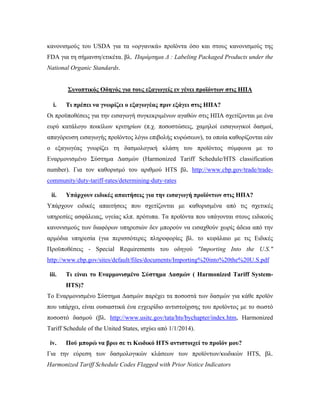 κανονισμούς του USDA για τα «οργανικά» προϊόντα όσο και στους κανονισμούς της
FDA για τη σήμανση/ετικέτα. βλ. Παράρτημα Δ : Labeling Packaged Products under the
National Organic Standards.
Συνοπτικός Οδηγός για τους εξαγωγείς εν γένει προϊόντων στις ΗΠΑ
i. Τι πρέπει να γνωρίζει ο εξαγωγέας πριν εξάγει στις ΗΠΑ?
Οι προϋποθέσεις για την εισαγωγή συγκεκριμένων αγαθών στις ΗΠΑ σχετίζονται με ένα
ευρύ κατάλογο ποικίλων κριτηρίων (π.χ. ποσοστώσεις, χαμηλοί εισαγωγικοί δασμοί,
απαγόρευση εισαγωγής προϊόντος λόγω επιβολής κυρώσεων), τα οποία καθορίζονται εάν
ο εξαγωγέας γνωρίζει τη δασμολογική κλάση του προϊόντος σύμφωνα με το
Εναρμονισμένο Σύστημα Δασμών (Harmonized Tariff Schedule/HTS classification
number). Για τον καθορισμό του αριθμού HTS βλ. http://www.cbp.gov/trade/trade-
community/duty-tariff-rates/determining-duty-rates
ii. Υπάρχουν ειδικές απαιτήσεις για την εισαγωγή προϊόντων στις ΗΠΑ?
Υπάρχουν ειδικές απαιτήσεις που σχετίζονται με καθορισμένα από τις σχετικές
υπηρεσίες ασφάλειας, υγείας κλπ. πρότυπα. Τα προϊόντα που υπάγονται στους ειδικούς
κανονισμούς των διαφόρων υπηρεσιών δεν μπορούν να εισαχθούν χωρίς άδεια από την
αρμόδια υπηρεσία (για περισσότερες πληροφορίες βλ. το κεφάλαιο με τις Ειδικές
Προϋποθέσεις - Special Requirements του οδηγού "Importing Into the U.S."
http://www.cbp.gov/sites/default/files/documents/Importing%20into%20the%20U.S.pdf
iii. Τι είναι το Εναρμονισμένο Σύστημα Δασμών ( Harmonized Tariff System-
HTS)?
Το Εναρμονισμένο Σύστημα Δασμών παρέχει τα ποσοστά των δασμών για κάθε προϊόν
που υπάρχει, είναι ουσιαστικά ένα εγχειρίδιο αντιστοίχισης του προϊόντος με το σωστό
ποσοστό δασμού (βλ. http://www.usitc.gov/tata/hts/bychapter/index.htm, Harmonized
Tariff Schedule of the United States, ισχύει από 1/1/2014).
iv. Πού μπορώ να βρω σε τι Κωδικό HTS αντιστοιχεί το προϊόν μου?
Για την εύρεση των δασμολογικών κλάσεων των προϊόντων/κωδικών HTS, βλ.
Harmonized Tariff Schedule Codes Flagged with Prior Notice Indicators
 
 