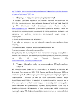 http://www.fda.gov/Food/GuidanceRegulation/GuidanceDocumentsRegulatoryInformati
on/ImportsExports/ucm170031.htm 
 
v. Πώς μπορώ να ενημερωθώ για τους δασμούς εισαγωγής?
Για απευθείας ενημέρωση σχετικά με τους δασμούς εισαγωγής των προϊόντων στις
ΗΠΑ, βλ. την πολύ εύχρηστη βάση δεδομένων Interactive Tariff and Trade Data Web
της US International Trade Commission, στην ηλεκτρ. διεύθυνση
www.dataweb.usitc.gov (απαιτείται η δημιουργία προσωπικού κωδικού). Μετά από
εισαγωγή στο κατάλληλο πεδίο του κωδικού HTS (για μεγαλύτερη ακρίβεια) ή της
περιγραφής του προϊόντος (περισσότερα αποτελέσματα), μπορεί κανείς να
πληροφορηθεί:
α) τον υπό διερεύνηση δασμό (βλ. δασμό MFA),
β) την αξία των εισαγωγών για την τελευταία τετραετία κατά προέλευση (χώρα
εξαγωγής),
γ) τις εισαγωγές κατά κατηγορία δασμολογικού προγράμματος, και
δ) τις εισαγωγές κατά τελωνειακό σημείο εισόδου.
Διευκρινίζοντας ότι τη διεκπεραίωση των διαδικασιών εισαγωγής αναλαμβάνει ο
εκάστοτε εδώ εισαγωγέας, για πληρέστερη ενημέρωση σχετικά με τις διαδικασίες εισαγωγής
στις ΗΠΑ βλ. στην Υπηρεσία Τελωνείων ΗΠΑ,
www.customs.ustreas.gov/impoexpo/impoexpo.htm.
vi. Υπάρχουν άλλοι φόροι ή τέλη για την εισαγωγή στις ΗΠΑ, πέρα από τους
δασμούς?
Ναι, υπάρχουν άλλοι φόροι και τέλη που συλλέγει η Υπηρεσία Τελωνειακής και
Συνοριακής Προστασίας των ΗΠΑ (U.S. Customs and Border Protection- CBP) για
εισαγόμενα αγαθά. Η CBP συλλέγει ομοσπονδιακούς φόρους και τέλη εκ μέρους άλλων
Ομοσπονδιακών Υπηρεσιών και υπό τον Νόμο Consolidated Omnibus Budget
Reconciliation Act (COBRA). Η επιβολή ή μη επιπρόσθετου φόρου εξαρτάται από το
είδος του εισαγόμενου αγαθού, για παράδειγμα, τα αλκοολούχα ποτά και τα προϊόντα
καπνού υπόκεινται σε ομοσπονδιακούς έμμεσους φόρους (Federal Excise Tax). Η
Φορολογική Υπηρεσία (IRS) καθορίζει το ύψος του φόρου και η CBP εισπράττει τον
φόρο εκ μέρους της IRS. Ο εξαγωγέας χρειάζεται να επικοινωνήσει με κάποιον ειδικό επί
 
 