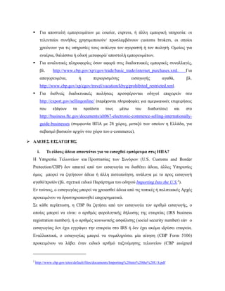  Για αποστολή εμπορευμάτων με courier, express, ή άλλη εμπορική υπηρεσία: οι
τελευταίοι συνήθως χρησιμοποιούν/ προσλαμβάνουν customs brokers, οι οποίοι
χρεώνουν για τις υπηρεσίες τους ανάλογα τον αγοραστή ή τον πωλητή. Ομοίως για
εναέρια, θαλάσσια ή οδική μεταφορά/ αποστολή εμπορευμάτων.
 Για αναλυτικές πληροφορίες όσον αφορά στις διαδικτυακές εμπορικές συναλλαγές,
βλ. http://www.cbp.gov/xp/cgov/trade/basic_trade/internet_purchases.xml.  Για
απαγορευμένα, ή περιορισμένης εισαγωγής αγαθά, βλ.
http://www.cbp.gov/xp/cgov/travel/vacation/kbyg/prohibited_restricted.xml.
 Για διεθνείς διαδικτυακές πωλήσεις προσφέρονται οδηγοί επιχειρείν στο
http://export.gov/sellingonline/ (παρέχονται πληροφορίες για αμερικανικές επιχειρήσεις 
που  εξάγουν  τα  προϊόντα  τους  μέσω  του  διαδικτύου)  και  στο 
http://business.ftc.gov/documents/alt067-electronic-commerce-selling-internationally-
guide-businesses (συμφωνία ΗΠΑ με 28 χώρες, μεταξύ των οποίων η Ελλάδα, για
σεβασμό βασικών αρχών στο χώρο του e-commerce).
 ΑΔΕΙΕΣ ΕΙΣΑΓΩΓΗΣ
i. Τι είδους άδεια απαιτείται για να εισαχθεί εμπόρευμα στις ΗΠΑ?
Η Υπηρεσία Τελωνείων και Προστασίας των Συνόρων (U.S. Customs and Border
Protection/CBP) δεν απαιτεί από τον εισαγωγέα να διαθέτει άδεια, άλλες Υπηρεσίες
όμως μπορεί να ζητήσουν άδεια ή άλλη πιστοποίηση, ανάλογα με το προς εισαγωγή
αγαθό/προϊόν (βλ. σχετικά ειδικό Παράρτημα του οδηγού Importing Into the U.S.2
).
Εν τούτοις, ο εισαγωγέας μπορεί να χρειασθεί άδεια από τις τοπικές ή πολιτειακές Αρχές
προκειμένου να δραστηριοποιηθεί επιχειρηματικά.
Σε κάθε περίπτωση, η CBP θα ζητήσει από τον εισαγωγέα τον αριθμό εισαγωγής, ο
οποίος μπορεί να είναι: ο αριθμός φορολογικής δήλωσης της εταιρείας (IRS business
registration number), ή ο αριθμός κοινωνικής ασφάλισης (social security number) εάν ο
εισαγωγέας δεν έχει εγγράψει την εταιρεία στο IRS ή δεν έχει ακόμα ιδρύσει εταιρεία.
Εναλλακτικά, ο εισαγωγέας μπορεί να συμπληρώσει μία αίτηση (CBP Form 5106)
προκειμένου να λάβει έναν ειδικό αριθμό ταξινόμησης τελωνείου (CBP assigned
                                                            
2
http://www.cbp.gov/sites/default/files/documents/Importing%20into%20the%20U.S.pdf
 
 