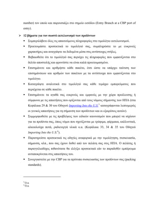 number) τον οποίο και παρουσιάζει στο σημείο εισόδου (Entry Branch at a CBP port of
entry).
 12 βήματα για τον σωστό εκτελωνισμό των προϊόντων
 Συμπεριλάβετε όλες τις απαιτούμενες πληροφορίες στο τιμολόγιο εκτελωνισμού.
 Προετοιμάστε προσεκτικά το τιμολόγιό σας, συμπληρώστε το με ευκρινείς
χαρακτήρες και αναγράψτε τα δεδομένα μέσα στις αντίστοιχες στήλες.
 Βεβαιωθείτε ότι το τιμολόγιό σας περιέχει τις πληροφορίες που εμφανίζονται στο
δελτίο αποστολής και φροντίστε να είναι καλά προετοιμασμένο.
 Επισημάνετε και αριθμήστε κάθε πακέτο, έτσι ώστε να υπάρχει ταύτιση των
επισημάνσεων και αριθμών των πακέτων με τα αντίστοιχα που εμφανίζονται στο
τιμολόγιο.
 Καταγράψτε αναλυτικά στο τιμολόγιό σας κάθε τεμάχιο εμπορεύματος που
περιέχεται σε κάθε πακέτο.
 Επισημάνετε τα αγαθά σας ευκρινώς και εμφανώς με την χώρα προέλευσης ή
σύμφωνα με τις απαιτήσεις που ορίζονται από τους νόμους σήμανσης των ΗΠΑ (στα
Κεφάλαια 29 & 30 του Οδηγού Importing Into the U.S.3
καταγράφονται λεπτομερώς
οι γενικές απαιτήσεις για τη σήμανση των προϊόντων και οι εξαιρέσεις αυτών).
 Συμμορφωθείτε με τις προβλέψεις των ειδικών κανονισμών που μπορεί να ισχύουν
για τα προϊόντα σας, όπως νόμοι που σχετίζονται με τρόφιμα, φάρμακα, καλλυντικά,
αλκοολούχα ποτά, ραδιενεργά υλικά κ.α. (Κεφάλαια 33, 34 & 35 του Οδηγού
Importing Into the U.S.4
).
 Παρατηρείστε προσεκτικά τις οδηγίες αναφορικά με την τιμολόγηση, συσκευασία,
σήμανση, κλπ., που σας έχουν δοθεί από τον πελάτη σας στις ΗΠΑ. Ο πελάτης ή
παραγγελιοδόχος πιθανότατα θα ελέγξει προσεκτικά εάν το παραδοθέν εμπόρευμα
ανταποκρίνεται στις απαιτήσεις του.
 Συνεργαστείτε με την CBP για τα πρότυπα συσκευασίας των προϊόντων σας (packing
standards).
                                                            
3
Ό.π.
4
Ό.π.
 
 