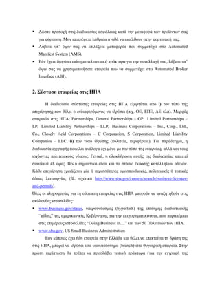  Δώστε προσοχή στις διαδικασίες ασφάλειας κατά την μεταφορά των προϊόντων σας
για φόρτωση. Μην επιτρέψετε λαθραία αγαθά να εισέλθουν στην φορτωτική σας.
 Λάβετε υπ’ όψιν σας να επιλέξετε μεταφορέα που συμμετέχει στο Automated
Manifest System (AMS).
 Εάν έχετε διορίσει επίσημο τελωνειακό πράκτορα για την συναλλαγή σας, λάβετε υπ’
όψιν σας να χρησιμοποιήσετε εταιρεία που να συμμετέχει στο Automated Broker
Interface (ABI).
2. Σύσταση εταιρείας στις ΗΠΑ
Η διαδικασία σύστασης εταιρείας στις ΗΠΑ εξαρτάται από i) τον τύπο της
επιχείρησης που θέλει ο ενδιαφερόμενος να ιδρύσει (π.χ. ΟΕ, ΕΠΕ, ΑΕ κλπ). Μορφές
εταιρειών στις ΗΠΑ: Partnerships, General Partnerships – GP, Limited Partnerships –
LP, Limited Liability Partnerships – LLP, Business Corporations – Inc., Corp., Ltd.,
Co., Closely Held Corporations – C Corporation, S Corporation, Limited Liability
Companies – LLC, ii) τον τόπο ίδρυσης (πολιτεία, περιφέρεια). Για παράδειγμα, η
διαδικασία εγγραφής ποικίλει ανάλογα όχι μόνο με τον τύπο της εταιρείας, αλλά και τους
ισχύοντες πολιτειακούς νόμους. Γενικά, η ολοκλήρωση αυτής της διαδικασίας απαιτεί
συνολικά 48 ώρες. Πολύ σημαντικό είναι και το στάδιο έκδοσης κατάλληλων αδειών.
Κάθε επιχείρηση χρειάζεται μία ή περισσότερες ομοσπονδιακές, πολιτειακές ή τοπικές
άδειες λειτουργίας (βλ. σχετικά http://www.sba.gov/content/search-business-licenses-
and-permits).
Όλες οι πληροφορίες για τη σύσταση εταιρείας στις ΗΠΑ μπορούν να αναζητηθούν στις
ακόλουθες ιστοσελίδες:
 www.business.gov/states, υπερσύνδεσμος (hyperlink) της επίσημης διαδικτυακής
“πύλης” της αμερικανικής Κυβέρνησης για την επιχειρηματικότητα, που παραπέμπει
στις επιμέρους ιστοσελίδες “Doing Business In....” και των 50 Πολιτειών των ΗΠΑ.
 www.sba.gov, US Small Business Administration
Εάν κάποιος έχει ήδη εταιρεία στην Ελλάδα και θέλει να επεκτείνει τη δράση της
στις ΗΠΑ, μπορεί να ιδρύσει είτε υποκατάστημα (branch) είτε θυγατρική εταιρεία. Στην
πρώτη περίπτωση θα πρέπει να προσλάβει τοπικό πράκτορα (για την εγγραφή της
 
 