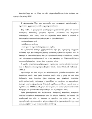 Υπενθυμίζουμε ότι το θέμα των GIs συμπεριλαμβάνεται στην ατζέντα των
συνομιλιών για την TTIP.
Ο Αμερικανικός Νόμος περί προστασίας των γεωγραφικών προσδιορισμών -
περιληπτική ερμηνεία των κυρίων χαρακτηριστικών του
Στις Η.Π.Α. οι γεωγραφικοί προσδιορισμοί προστατεύονται μέσω του γενικού
συστήματος προστασίας εμπορικών σημάτων (trademarks) και θεωρούνται
υποκατηγορία τους, καθώς –κατά το Αμερικανικό πάντα δίκαιο- τα ονόματα με
γεωγραφικό προσδιορισμό, όπως ακριβώς και τα εμπορικά σήματα:
-πιστοποιούν καταγωγή
-επιβεβαιώνουν ποιότητα
-ανατρέχουν σε σημαντικό επιχειρηματικό κέρδος.
Το Αμερικανικό σύστημα χρησιμοποιώντας την ήδη εδραιωμένη υπάρχουσα
διοικητική δομή του συστήματος (1946) προστασίας εμπορικών σημάτων, δίνει το
δικαίωμα σε κάθε ενδιαφερόμενο που έχει έννομο συμφέρον να προσβάλει την εγγραφή
ενός γεωγραφικού προσδιορισμού ή και να την ακυρώσει, εάν βέβαια αποδείξει ότι
υφίσταται ζημία από την εγγραφή ή την συνεχή του χρήση.
Η αρμόδια υπηρεσία εγγραφής εμπορικών σημάτων και γεωγραφικών προσδιορισμών
είναι το Γραφείο ευρεσιτεχνίας και Σημάτων (United States Patent and Trademark –
USPTO).
Σημειώνουμε ότι στην Αμερική δεν προστατεύονται προϊόντα και υπηρεσίες που
θεωρούνται generic. Ένα προϊόν θεωρείται generic όταν η χρήση του είναι τόσο
διαδεδομένη ώστε θεωρείται πλέον συνώνυμο μιας ολόκληρης κατηγορίας
προϊόντων/υπηρεσιών, χωρίς όμως να υποδηλώνει στη συνείδηση των καταναλωτών
ιδιαίτερη γεωγραφική προέλευση. Ενδεικτικό παράδειγμα προϊόντων generic είναι το
τυρί ΦΕΤΑ και ΠΑΡΜΕΖΑΝΑ, χρήση του ονόματος των οποίων μπορεί να κάνει κάθε
παραγωγός των προϊόντων που ανήκουν σε μία από τις κατηγορίες αυτές.
Άλλο χαρακτηριστικό του Αμερικανικού συστήματος προστασίας εμπορικών
σημάτων/γεωγραφικών προσδιορισμών είναι ότι μόνον ο ιδιοκτήτης του σήματος έχει
αποκλειστικά και μόνο το δικαίωμα να εμποδίσει την χρήση του από μη
εξουσιοδοτημένα πρόσωπα, εάν η χρήση αυτή μπορεί να δημιουργήσει σύγχυση στους
καταναλωτές όσον αφορά την καταγωγή του προϊόντος.
 
 