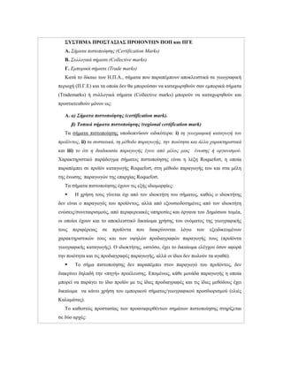 ΣΥΣΤΗΜΑ ΠΡΟΣΤΑΣΙΑΣ ΠΡΟΙΟΝΤΩΝ ΠΟΠ και ΠΓΕ
Α. Σήματα πιστοποίησης (Certification Marks)
Β. Συλλογικά σήματα (Collective marks)
Γ. Εμπορικά σήματα (Trade marks)
Κατά το δίκαιο των Η.Π.Α., σήματα που παραπέμπουν αποκλειστικά σε γεωγραφική
περιοχή (Π.Γ.Ε) και τα οποία δεν θα μπορούσαν να καταχωρηθούν σαν εμπορικά σήματα
(Trademarks) ή συλλογικά σήματα (Collective marks) μπορούν να καταχωρηθούν και
προστατευθούν μόνον ως:
Α. α) Σήματα πιστοποίησης (certification mark).
β) Τοπικά σήματα πιστοποίησης (regional certification mark)
Τα σήματα πιστοποίησης υποδεικνύουν ειδικότερα: i) τη γεωγραφική καταγωγή του
προϊόντος, ii) τα συστατικά, τη μέθοδο παραγωγής, την ποιότητα και άλλα χαρακτηριστικά
και iii) το ότι η διαδικασία παραγωγής έγινε από μέλος μιας ένωσης ή οργανισμού.
Χαρακτηριστικό παράδειγμα σήματος πιστοποίησης είναι η λέξη Roquefort, η οποία
παραπέμπει σε προϊόν καταγωγής Roquefort, στη μέθοδο παραγωγής του και στα μέλη
της ένωσης παραγωγών της επαρχίας Roquefort.
Τα σήματα πιστοποίησης έχουν τις εξής ιδιομορφίες:
 Η χρήση τους γίνεται όχι από τον ιδιοκτήτη του σήματος, καθώς ο ιδιοκτήτης
δεν είναι ο παραγωγός του προϊόντος, αλλά από εξουσιοδοτημένες από τον ιδιοκτήτη
ενώσεις/συνεταιρισμούς, από περιφερειακές υπηρεσίες και όργανα του Δημόσιου τομέα,
οι οποίοι έχουν και το αποκλειστικό δικαίωμα χρήσης του ονόματος της γεωγραφικής
τους περιφέρειας σε προϊόντα που διακρίνονται λόγω των εξειδικευμένων
χαρακτηριστικών τους και των υψηλών προδιαγραφών παραγωγής τους (προϊόντα
γεωγραφικής καταγωγής). Ο ιδιοκτήτης, ωστόσο, έχει το δικαίωμα ελέγχου όσον αφορά
την ποιότητα και τις προδιαγραφές παραγωγής, αλλά οι ίδιοι δεν πωλούν τα αγαθά).
 Το σήμα πιστοποίησης δεν παραπέμπει στον παραγωγό του προϊόντος, δεν
διακρίνει δηλαδή την «πηγή» προέλευσης. Επομένως, κάθε μονάδα παραγωγής η οποία
μπορεί να παράγει το ίδιο προϊόν με τις ίδιες προδιαγραφές και τις ίδιες μεθόδους έχει
δικαίωμα να κάνει χρήση του εμπορικού σήματος/γεωγραφικού προσδιορισμού (ελιές
Καλαμάτας).
Το καθεστώς προστασίας των προαναφερθέντων σημάτων πιστοποίησης στηρίζεται
σε δύο αρχές:
 
 
