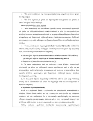 o Ότι μόνον οι κάτοικοι της συγκεκριμένης περιοχής μπορούν να κάνουν χρήση
του σήματος και
o Ότι είναι παράνομη η χρήση του σήματος όταν αυτή γίνεται από χρήστες οι
οποίοι δεν έχουν έννομο δικαίωμα.
Όσον αφορά στα Συλλογικά σήματα:
o Αυτά υιοθετούνται από μία συλλογική ηγεσία (ένωση, συνεταιρισμό, οργανισμό)
για χρήση του συλλογικού σήματος αποκλειστικά από τα μέλη της και προσδιορίζουν
προϊόντα/υπηρεσίες προερχόμενα από αυτά, σε αντιδιαστολή με άλλα ομοειδή προϊόντα
προερχόμενα από διαφορετικό συλλογικό όργανο (προϊόντα συνεταιρισμού Δωδώνης),
που σημαίνει ότι το κάθε μέλος-παραγωγός μπορεί να πωλήσει τα αγαθά κάτω από αυτό
το σήμα.
o Τα συλλογικά σήματα συμμετοχής (Collective membership marks) υιοθετούνται
από τα μέλη μιας συλλογικής ένωσης για να υποδηλώσουν και μόνον την συμμετοχή
αυτή και δεν αναφέρονται σε προϊόντα/ υπηρεσίες.
Β. α) Συλλογικά σήματα (Collective trademarks marks or collective service marks)
β) Συλλογικά σήματα συμμετοχής (Collective membership marks)
H διαφορά μεταξύ των δύο κατηγοριών είναι η εξής:
1. Τα πρώτα υιοθετούνται από μία συλλογική ηγεσία (ένωση, συνεταιρισμό,
οργανισμό) για χρήση του συλλογικού σήματος αποκλειστικά από τα μέλη της και
προσδιορίζουν προϊόντα/υπηρεσίες προερχόμενα από αυτά, σε αντιδιαστολή με άλλα
ομοειδή προϊόντα προερχόμενα από διαφορετικό συλλογικό όργανο (προϊόντα
συνεταιρισμού Δωδώνης).
2. Τα συλλογικά σήματα συμμετοχής υιοθετούνται από τα μέλη μιας συλλογικής
ένωσης για να υποδηλώσουν και μόνον την συμμετοχή αυτή και δεν αναφέρονται σε
προϊόντα/ υπηρεσίες.
Γ. Εμπορικά σήματα (trademarks)
Κατά το Αμερικανικό δίκαιο, η προστασία των γεωγραφικών προσδιορισμών ή
σημάτων (signs) γίνεται, επίσης, με την εγγραφή τους στο μητρώο των εμπορικών
σημάτων, υπό την προϋπόθεση ότι ο γεωγραφικός προσδιορισμός έχει αποκτήσει
«δεύτερη σημασία» και παραπέμπει πλέον όχι μόνον στην γεωγραφική καταγωγή του
προϊόντος, αλλά και στην καταγωγή παραγωγής του (παραγωγοί, κατασκευαστές).
Τέλος, ονόματα προϊόντων περιέχοντα γεωγραφικούς προσδιορισμούς
 
 