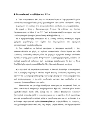 4. Το επενδυτικό περιβάλλον στις ΗΠΑ
Α. Τόσο τα αμερικανικά VCs, όσο και –έτι περισσότερο- οι Επιχειρηματικοί Άγγελοι
(ειδικά όταν λειτουργούν κατά μόνας) έχουν στόχευση κατά κανόνα ‘εσωτερική’, καθώς:
i. προτιμούν την εγγύτητα στην πραγματοποιηθείσα επένδυση, για λόγους εποπτείας
ii. συχνά ο ίδιος ο Επιχειρηματικός Άγγελος (ή στέλεχος του Δικτύου
Επιχειρηματικών Αγγέλων ή του VC Fund, αντίστοιχα) εμπλέκεται άμεσα στην υπό
επένδυση εταιρεία ή/και μετέχει στο διοικητικό συμβούλιο της κλπ
iii. η πραγματοποίηση επενδύσεων σε αλλοδαπές εταιρείες συνεπιφέρει, συχνά,
ζητήματα φορολόγησης των κερδών που δημιουργούνται στο εξωτερικό,
επαναπατρισμού κεφαλαίων κλπ., και
iv. όταν προβαίνουν σε διεθνείς επενδύσεις, οι Αμερικανοί επενδυτές εν γένει
προσανατολίζονται σε χώρες με τεράστια ανταγωνιστικά πλεονεκτήματα και πολύ
ελκυστικές επενδυτικές ευκαιρίες αλλά και χώρες με εξαιρετικά σταθερό επενδυτικό
περιβάλλον (υψηλή αξιολόγηση doing-business, ελάχιστη γραφειοκρατία, διαφανές και
σταθερό φορολογικό καθεστώς κλπ) –αντίστοιχα παραδείγματα θα ήταν οι Κίνα,
Βραζιλία, Ινδία, αφενός, και οι Ολλανδία, Μεγ. Βρετανία, Γερμανία αφετέρου.
Β. Έτερο ίδιον του αμερικανικού επενδύειν, σε απόλυτη αντιστοιχία με το επιχειρείν,
είναι η αυστηρή στόχευση σε επίπεδο project. Γενικές επενδυτικές “προτάσεις” που
αφορούν σε ολόκληρους κλάδους της οικονομίας ή τομείς και γενικόλογες εξαγγελίες
περί ιδιωτικοποιήσεων ή κρατικών επενδυτικών κινήτρων έχει αποδειχθεί, εκ της
εμπειρίας, ότι δεν αποδίδουν στην πράξη.
Προκειμένου να έχει τύχη οποιαδήποτε προσέγγιση σε αμερικανικά funds, σε
όποιο επίπεδο κι αν στοχεύουμε (Επιχειρηματικών Αγγέλων, Venture Capital, Private
Equity/Investment Funds κλπ, ακόμη και σε επίπεδο Στρατηγικών Εταιρικών
Επενδυτών), πρέπει όχι απλά να είναι στοχευμένη και να αφορά σε ένα ή περισσότερα
αυστηρά προκαθορισμένα project, αλλά να συνοδεύεται και από το αντίστοιχο ή τα
αντίστοιχα επιχειρηματικά σχέδια (business plan) με πλήρη ανάλυση της στόχευσης,
των χρονοδιαγραμμάτων εκτέλεσης, της αγοράς (target market), των προβλεπόμενων
 
 