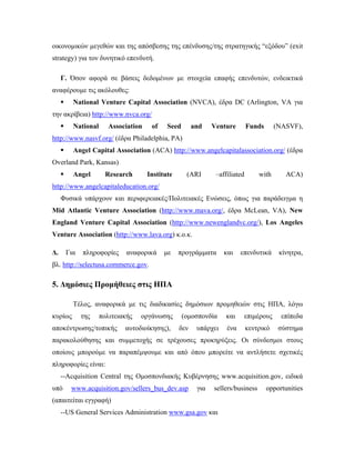 οικονομικών μεγεθών και της απόσβεσης της επένδυσης/της στρατηγικής “εξόδου” (exit
strategy) για τον δυνητικό επενδυτή.
Γ. Όσον αφορά σε βάσεις δεδομένων με στοιχεία επαφής επενδυτών, ενδεικτικά
αναφέρουμε τις ακόλουθες:
 National Venture Capital Association (NVCA), έδρα DC (Arlington, VA για
την ακρίβεια) http://www.nvca.org/
 National Association of Seed and Venture Funds (NASVF),
http://www.nasvf.org/ (έδρα Philadelphia, PA)
 Angel Capital Association (ACA) http://www.angelcapitalassociation.org/ (έδρα
Overland Park, Kansas)
 Angel Research Institute (ARI –affiliated with ACA)
http://www.angelcapitaleducation.org/
Φυσικά υπάρχουν και περιφερειακές/Πολιτειακές Ενώσεις, όπως για παράδειγμα η
Mid Atlantic Venture Association (http://www.mava.org/, έδρα McLean, VA), New
England Venture Capital Association (http://www.newenglandvc.org/), Los Angeles
Venture Association (http://www.lava.org) κ.ο.κ.
Δ. Για πληροφορίες αναφορικά με προγράμματα και επενδυτικά κίνητρα,
βλ. http://selectusa.commerce.gov.
5. Δημόσιες Προμήθειες στις ΗΠΑ
Τέλος, αναφορικά με τις διαδικασίες δημόσιων προμηθειών στις ΗΠΑ, λόγω
κυρίως της πολιτειακής οργάνωσης (ομοσπονδία και επιμέρους επίπεδα
αποκέντρωσης/τοπικής αυτοδιοίκησης), δεν υπάρχει ένα κεντρικό σύστημα
παρακολούθησης και συμμετοχής σε τρέχουσες προκηρύξεις. Οι σύνδεσμοι στους
οποίους μπορούμε να παραπέμψουμε και από όπου μπορείτε να αντλήσετε σχετικές
πληροφορίες είναι:
--Acquisition Central της Ομοσπονδιακής Κυβέρνησης www.acquisition.gov, ειδικά
υπό www.acquisition.gov/sellers_bus_dev.asp για sellers/business opportunities
(απαιτείται εγγραφή)
--US General Services Administration www.gsa.gov και
 
 