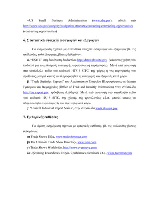  
--US Small Business Administration (www.sba.gov), ειδικά υπό
http://www.sba.gov/category/navigation-structure/contracting/contracting-opportunities
(contracting opportunities)
6. Στατιστικά στοιχεία εισαγωγών και εξαγωγών
Για ενημέρωση σχετικά με στατιστικά στοιχεία εισαγωγών και εξαγωγών βλ. τις
ακόλουθες πολύ εύχρηστες βάσεις δεδομένων:
α. “USITC” στη διεύθυνση διαδικτύου http://dataweb.usitc.gov (κάνοντας χρήση του
κωδικού για τους δασμούς εισαγωγής -προηγούμενη παράγραφος). Μετά από εισαγωγή
στο κατάλληλο πεδίο του κωδικού HTS ή SITC, της χώρας ή της περιγραφής του
προϊόντος, μπορεί κανείς να πληροφορηθεί τις εισαγωγές και εξαγωγές κατά χώρα.
β. “Trade Statistics Express” του Αμερικανικού Γραφείου Πληροφόρησης σε θέματα
Εμπορίου και Βιομηχανίας (Office of Trade and Industry Information) στην ιστοσελίδα
http://tse.export.gov, πρόσβαση ελεύθερη). Μετά από εισαγωγή στο κατάλληλο πεδίο
του κωδικού HS ή SITC, της χώρας, της χρονολογίας κ.λ.π. μπορεί κανείς να
πληροφορηθεί τις εισαγωγές και εξαγωγές κατά χώρα.
γ. “Current Industrial Report Series”, στην ιστοσελίδα www.sta-usa.gov.
7. Εμπορικές εκθέσεις
Για άμεση ενημέρωση σχετικά με εμπορικές εκθέσεις, βλ. τις ακόλουθες βάσεις
δεδομένων:
α) Trade Shows USA, www.tradeshowsusa.com
β) The Ultimate Trade Show Directory, www.tsnn.com,
γ) Trade Shows Worldwide, http://www.eventseye.com/
δ) Upcoming Tradeshows, Expos, Conferences, Seminars e.t.c., www.tscentral.com
 
 