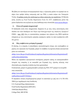 Με βάση τον καινούργιο αντιτρομοκρατικό νόμο, ο εξαγωγέας πρέπει να εγγραφεί και να
πάρει έναν αριθμό αδείας εισαγωγής από την FDA, η οποία ανήκει στο Υπουργείο
Υγείας. Ο αριθμός αυτός δεν ισοδυναμεί με άδεια εισαγωγής των προϊόντων. Η δήλωση
αυτή, γνωστή ως Food Facility Registration Form No 3537, υποβάλλεται μόνον δια
μέσου διαδικτύου στα αγγλικά και είναι διαθέσιμη στην ιστοσελίδα www.access.fda.gov.
vi. Είναι η Εγγραφή υποχρεωτική?
Η διαδικασία αυτή είναι υποχρεωτική. Σύμφωνα δε με τους νέους κανονισμούς (στο
πλαίσιο των νέων διατάξεων του Νόμου περί Εκσυγχρονισμού της Ασφάλειας Τροφίμων/
FSMA - παρ. 102) όλες οι εγκαταστάσεις τροφίμων που εξάγουν στις ΗΠΑ προϊόντα
(σύμφωνα με τους κανονισμούς εμπορίας τροφίμων), πρέπει να επαν-εγγράφονται κάθε
δύο χρόνια.
vii. Πώς υποβάλλεται η αίτηση Εγγραφής?
Ο ιδιώτης, ή η εταιρεία, ή οποιοδήποτε εξουσιοδοτημένο άτομο, που αναλαμβάνει εκ
μέρους του εξαγωγέα την Εγγραφή, μπορεί να υποβάλει τη σχετική αίτηση ηλεκτρονικά
μέσω του ιστότοπου:
athttp://www.fda.gov/Food/GuidanceComplianceRegulatoryInformation/RegistrationofF
oodFacilities/default.htm.
Μέσω του παραπάνω ηλεκτρονικού συστήματος μπορούν επίσης να επικαιροποιηθούν
στοιχεία της εταιρείας ή να ακυρωθεί μια Εγγραφή (π.χ. εξαιτίας αλλαγής στην
ιδιοκτησία μιας εταιρείας ή παύση της λόγω χρεοκοπίας).
Εναλλακτικά, μπορεί να χρησιμοποιηθεί η αίτηση της FDA 3537 (μπορεί να ανευρεθεί
στην ιστοσελίδα:
athttp://www.fda.gov/Food/GuidanceComplianceRegulatoryInformation/RegistrationofF
oodFacilities/ucm073728.htm.)
Η παραπάνω αίτηση (συμπληρωμένη) μπορεί να αποσταλεί με φαξ στο (+1) 301-436-
2804 ή με ταχυδρομείο στην διεύθυνση:
U.S. Food and Drug Administration
Food Facility Registration (HFS-681)
5100 Paint Branch Pkwy
College Park, MD 20740.
 
 