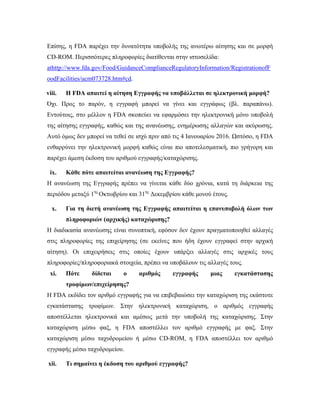Επίσης, η FDA παρέχει την δυνατότητα υποβολής της ανωτέρω αίτησης και σε μορφή
CD-ROM. Περισσότερες πληροφορίες διατίθενται στην ιστοσελίδα:
athttp://www.fda.gov/Food/GuidanceComplianceRegulatoryInformation/RegistrationofF
oodFacilities/ucm073728.htm#cd.
viii. Η FDA απαιτεί η αίτηση Εγγραφής να υποβάλλεται σε ηλεκτρονική μορφή?
Όχι. Προς το παρόν, η εγγραφή μπορεί να γίνει και εγγράφως (βλ. παραπάνω).
Εντούτοις, στο μέλλον η FDA σκοπεύει να εφαρμόσει την ηλεκτρονική μόνο υποβολή
της αίτησης εγγραφής, καθώς και της ανανέωσης, ενημέρωσης αλλαγών και ακύρωσης.
Αυτό όμως δεν μπορεί να τεθεί σε ισχύ πριν από τις 4 Ιανουαρίου 2016. Ωστόσο, η FDA
ενθαρρύνει την ηλεκτρονική μορφή καθώς είναι πιο αποτελεσματική, πιο γρήγορη και
παρέχει άμεση έκδοση του αριθμού εγγραφής/καταχώρισης.
ix. Κάθε πότε απαιτείται ανανέωση της Εγγραφής?
Η ανανέωση της Εγγραφής πρέπει να γίνεται κάθε δύο χρόνια, κατά τη διάρκεια της
περιόδου μεταξύ 1ης
Οκτωβρίου και 31ης
Δεκεμβρίου κάθε μονού έτους.
x. Για τη διετή ανανέωση της Εγγραφής απαιτείται η επανυποβολή όλων των
πληροφοριών (αρχικής) καταχώρισης?
Η διαδικασία ανανέωσης είναι συνοπτική, εφόσον δεν έχουν πραγματοποιηθεί αλλαγές
στις πληροφορίες της επιχείρησης (σε εκείνες που ήδη έχουν εγγραφεί στην αρχική
αίτηση). Οι επιχειρήσεις στις οποίες έχουν υπάρξει αλλαγές στις αρχικές τους
πληροφορίες/πληροφοριακά στοιχεία, πρέπει να υποβάλουν τις αλλαγές τους.
xi. Πότε δίδεται ο αριθμός εγγραφής μιας εγκατάστασης
τροφίμων/επιχείρησης?
Η FDA εκδίδει τον αριθμό εγγραφής για να επιβεβαιώσει την καταχώριση της εκάστοτε
εγκατάστασης τροφίμων. Στην ηλεκτρονική καταχώριση, ο αριθμός εγγραφής
αποστέλλεται ηλεκτρονικά και αμέσως μετά την υποβολή της καταχώρισης. Στην
καταχώριση μέσω φαξ, η FDA αποστέλλει τον αριθμό εγγραφής με φαξ. Στην
καταχώριση μέσω ταχυδρομείου ή μέσω CD-ROM, η FDA αποστέλλει τον αριθμό
εγγραφής μέσω ταχυδρομείου.
xii. Τι σημαίνει η έκδοση του αριθμού εγγραφής?
 
 