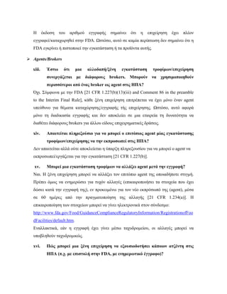 Η έκδοση του αριθμού εγγραφής σημαίνει ότι η επιχείρηση έχει πλέον
εγγραφεί/καταχωρηθεί στην FDA. Ωστόσο, αυτό σε καμία περίπτωση δεν σημαίνει ότι η
FDA εγκρίνει ή πιστοποιεί την εγκατάσταση ή τα προϊόντα αυτής.
 Agents/Brokers
xiii. Έστω ότι μια αλλοδαπή/ξένη εγκατάσταση τροφίμων/επιχείρηση
συνεργάζεται με διάφορους brokers. Μπορούν να χρησιμοποιηθούν
περισσότεροι από ένας broker ως agent στις ΗΠΑ?
Όχι. Σύμφωνα με την FDA [21 CFR 1.227(b)(13)(iii) and Comment 86 in the preamble
to the Interim Final Rule], κάθε ξένη επιχείρηση επιτρέπεται να έχει μόνο έναν agent
υπεύθυνο για θέματα καταχώρησης/εγγραφής τής επιχείρησης. Ωστόσο, αυτό αφορά
μόνο τη διαδικασία εγγραφής και δεν αποκλείει σε μια εταιρεία τη δυνατότητα να
διαθέτει διάφορους brokers για άλλου είδους επιχειρηματικές δράσεις.
xiv. Απαιτείται πληρεξούσιο για να μπορεί ο επιτόπιος agent μίας εγκατάστασης
τροφίμων/επιχείρησης να την εκπροσωπεί στις ΗΠΑ?
Δεν απαιτείται αλλά ούτε αποκλείεται η ύπαρξη πληρεξουσίου για να μπορεί ο agent να
εκπροσωπεί/εργάζεται για την εγκατάσταση [21 CFR 1.227(b)].
xv. Μπορεί μια εγκατάσταση τροφίμων να αλλάξει agent μετά την εγγραφή?
Ναι. Η ξένη επιχείρηση μπορεί να αλλάξει τον επιτόπιο agent της οποιαδήποτε στιγμή.
Πρέπει όμως να ενημερώσει για τυχόν αλλαγές (επικαιροποιήσει τα στοιχεία που έχει
δώσει κατά την εγγραφή της), εν προκειμένω για τον νέο εκπρόσωπό της (agent), μέσα
σε 60 ημέρες από την πραγματοποίηση της αλλαγής [21 CFR 1.234(a)]. Η
επικαιροποίηση των στοιχείων μπορεί να γίνει ηλεκτρονικά στον σύνδεσμο:
http://www.fda.gov/Food/GuidanceComplianceRegulatoryInformation/RegistrationofFoo
dFacilities/default.htm.
Εναλλακτικά, εάν η εγγραφή έχει γίνει μέσω ταχυδρομείου, οι αλλαγές μπορεί να
υποβληθούν ταχυδρομικώς.
xvi. Πώς μπορεί μια ξένη επιχείρηση να εξουσιοδοτήσει κάποιον ατζέντη στις
ΗΠΑ (π.χ. με επιστολή στην FDA, με ενημερωτικό έγγραφο)?
 
 